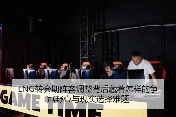 LNG转会期阵容调整背后藏着怎样的争冠野心与现实选择难题